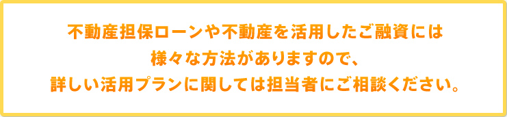 不動産担保ローンや不動産を活用したご融資には様々な方法がありますので、詳しい活用プランに関しては担当者にご相談ください。