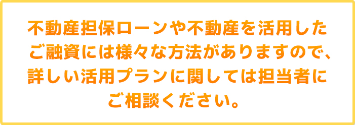 不動産担保ローンや不動産を活用したご融資には様々な方法がありますので、詳しい活用プランに関しては担当者にご相談ください。