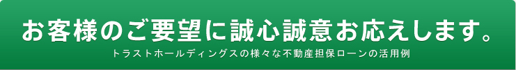 お客様のご要望に誠心誠意お応えします。トラストホールディングスの様々な不動産担保ローンの活用例