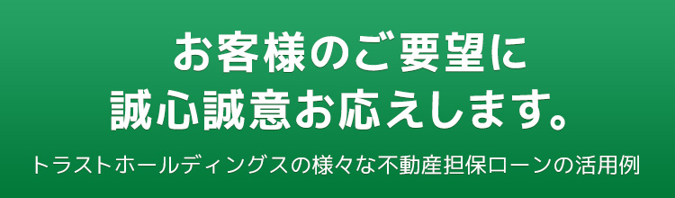 お客様のご要望に誠心誠意お応えします。トラストホールディングスの様々な不動産担保ローンの活用例