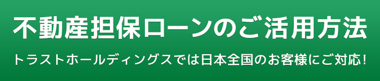 不動産担保ローンのご活用方法 トラストホールディングスでは日本全国のお客様にご対応！